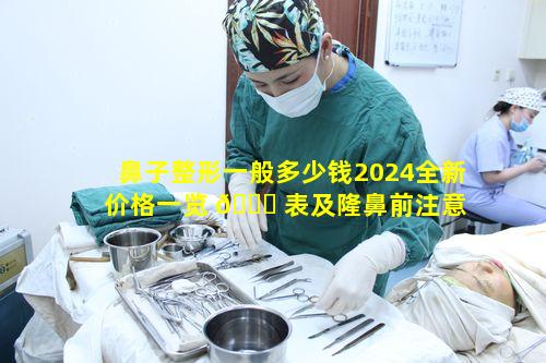 鼻子整形一般多少钱2024全新价格一览 🐋 表及隆鼻前注意 💮 事项有哪些